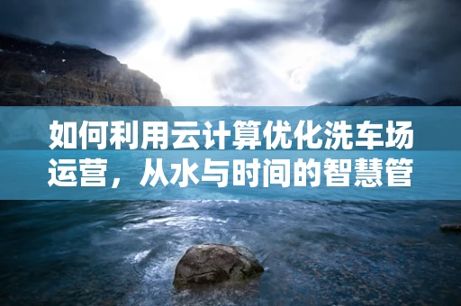 如何利用云计算优化洗车场运营，从水与时间的智慧管理谈起