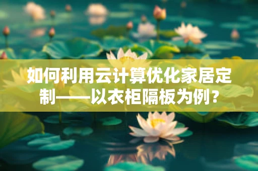 如何利用云计算优化家居定制——以衣柜隔板为例？