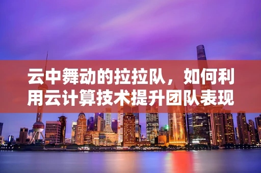 云中舞动的拉拉队，如何利用云计算技术提升团队表现与效率？