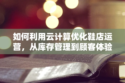 如何利用云计算优化鞋店运营，从库存管理到顾客体验