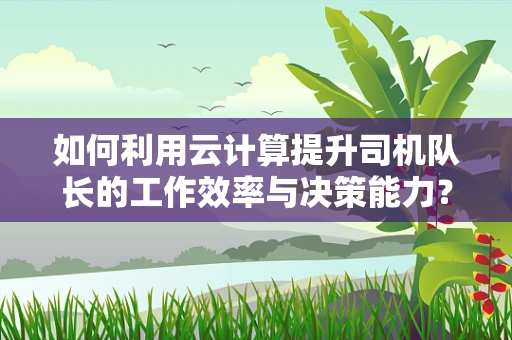 如何利用云计算提升司机队长的工作效率与决策能力？