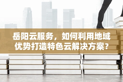岳阳云服务，如何利用地域优势打造特色云解决方案？