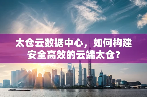 太仓云数据中心，如何构建安全高效的云端太仓？
