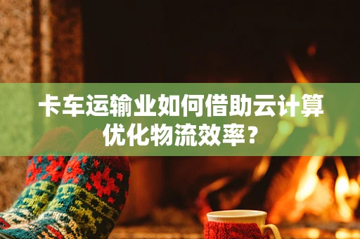 卡车运输业如何借助云计算优化物流效率？