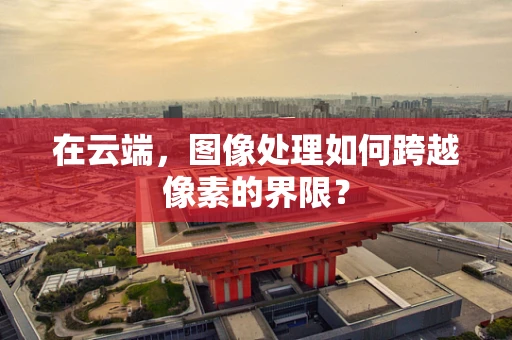在云端，图像处理如何跨越像素的界限？