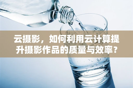 云摄影，如何利用云计算提升摄影作品的质量与效率？