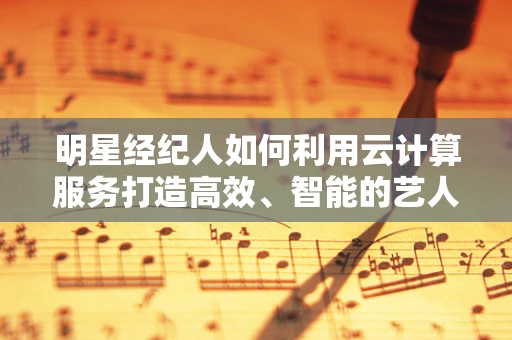 明星经纪人如何利用云计算服务打造高效、智能的艺人管理平台？