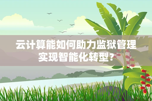 云计算能如何助力监狱管理实现智能化转型？
