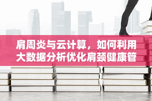 肩周炎与云计算，如何利用大数据分析优化肩颈健康管理？