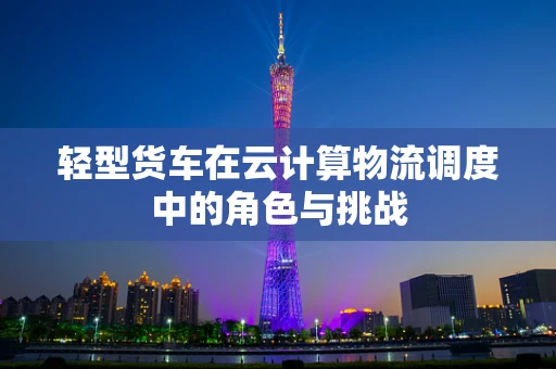 轻型货车在云计算物流调度中的角色与挑战