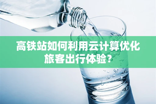 高铁站如何利用云计算优化旅客出行体验？