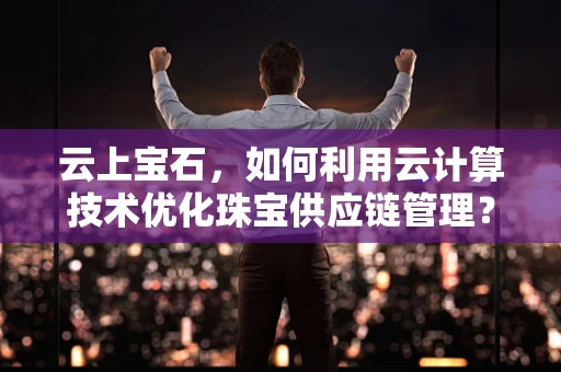 云上宝石，如何利用云计算技术优化珠宝供应链管理？