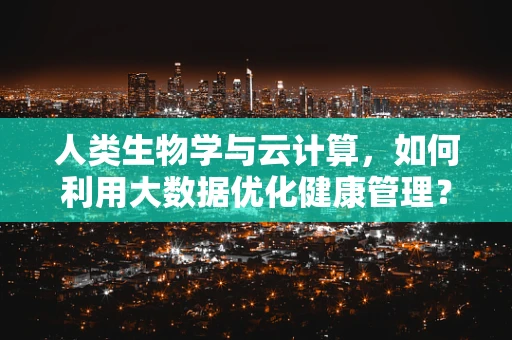 人类生物学与云计算，如何利用大数据优化健康管理？