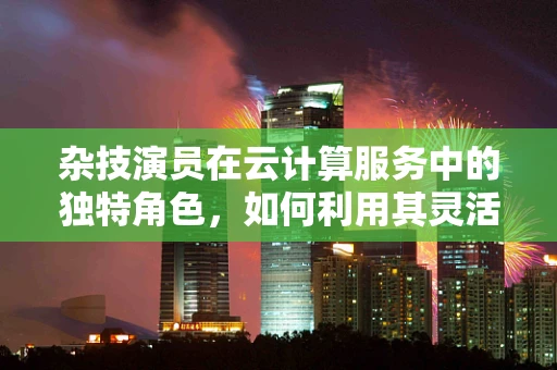 杂技演员在云计算服务中的独特角色，如何利用其灵活性提升服务创新？