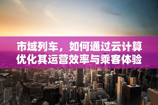 市域列车，如何通过云计算优化其运营效率与乘客体验？