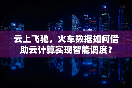 云上飞驰，火车数据如何借助云计算实现智能调度？