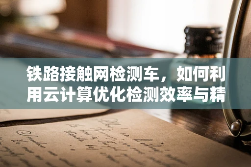 铁路接触网检测车，如何利用云计算优化检测效率与精度？