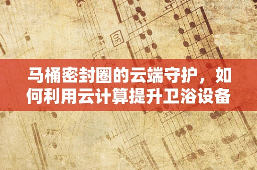 马桶密封圈的云端守护，如何利用云计算提升卫浴设备维护效率？