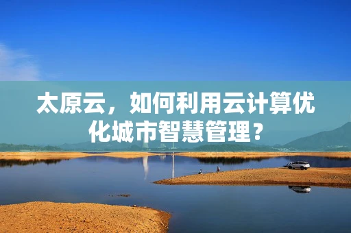 太原云，如何利用云计算优化城市智慧管理？