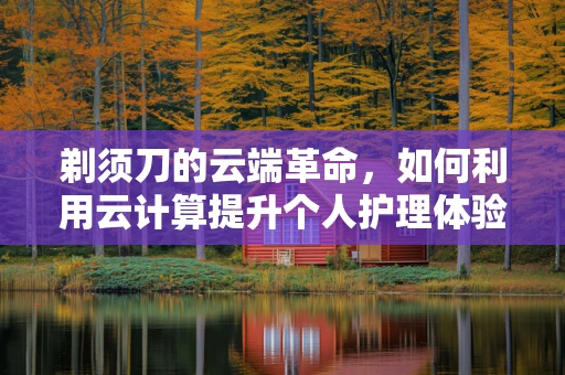 剃须刀的云端革命，如何利用云计算提升个人护理体验？