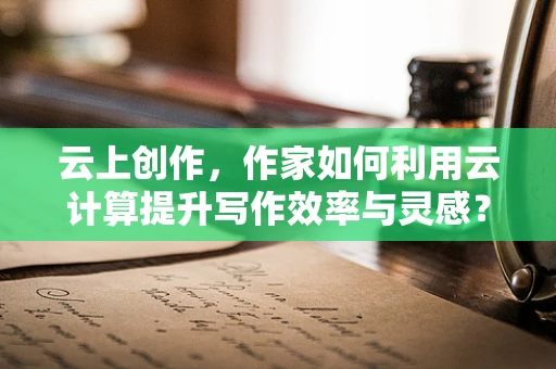 云上创作，作家如何利用云计算提升写作效率与灵感？