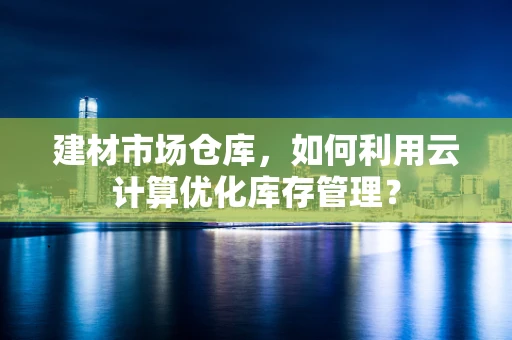 建材市场仓库，如何利用云计算优化库存管理？