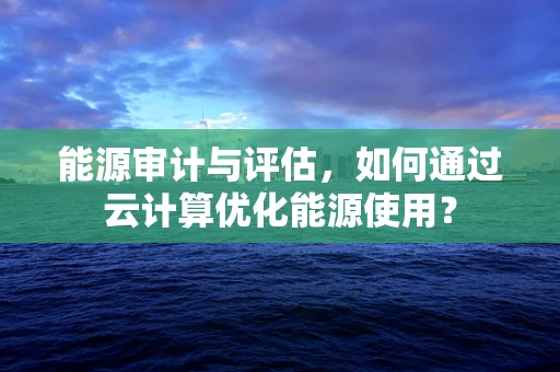 能源审计与评估，如何通过云计算优化能源使用？