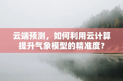 云端预测，如何利用云计算提升气象模型的精准度？