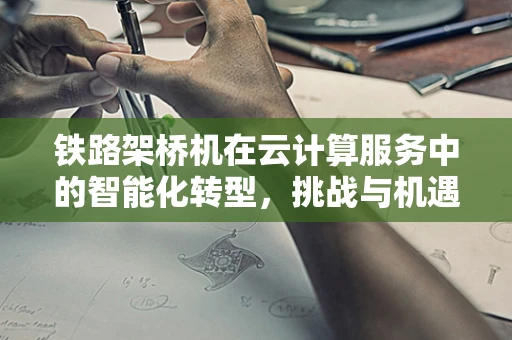 铁路架桥机在云计算服务中的智能化转型，挑战与机遇？