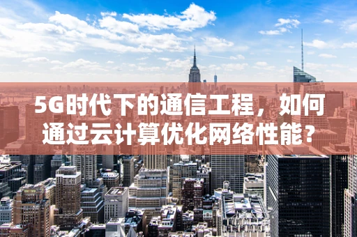 5G时代下的通信工程，如何通过云计算优化网络性能？