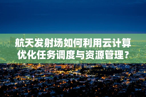 航天发射场如何利用云计算优化任务调度与资源管理？