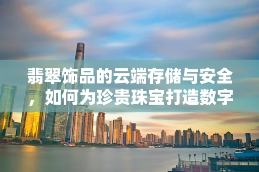 翡翠饰品的云端存储与安全，如何为珍贵珠宝打造数字保险箱？