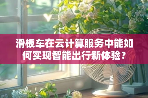 滑板车在云计算服务中能如何实现智能出行新体验？