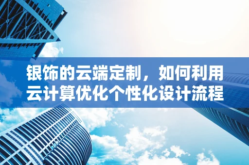 银饰的云端定制，如何利用云计算优化个性化设计流程？