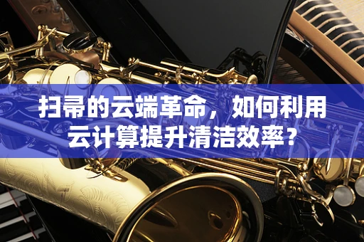 扫帚的云端革命，如何利用云计算提升清洁效率？