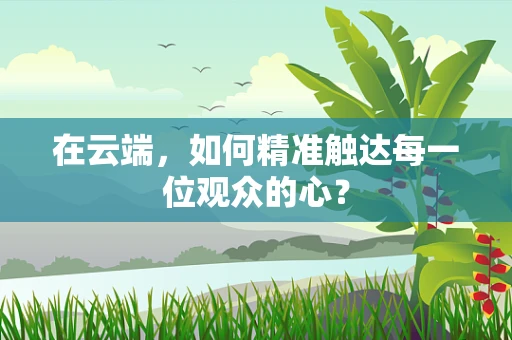 在云端，如何精准触达每一位观众的心？
