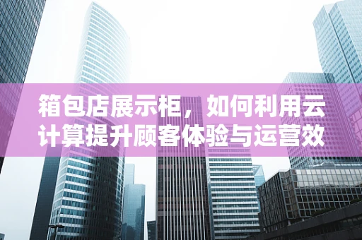箱包店展示柜，如何利用云计算提升顾客体验与运营效率？