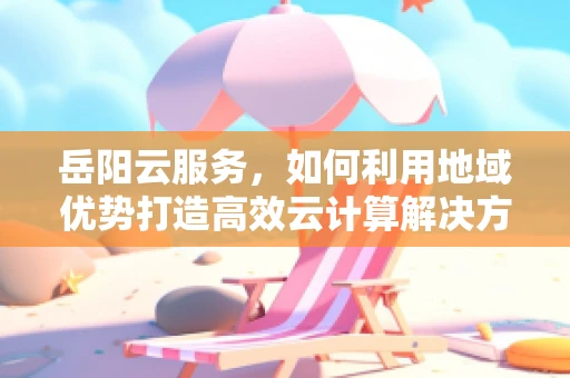 岳阳云服务，如何利用地域优势打造高效云计算解决方案？