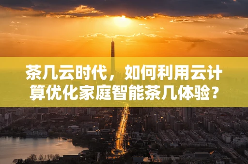 茶几云时代，如何利用云计算优化家庭智能茶几体验？