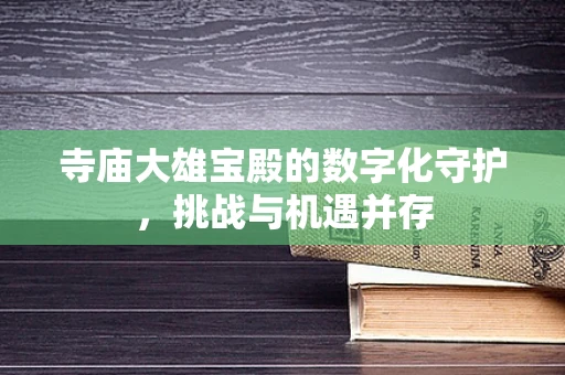 寺庙大雄宝殿的数字化守护，挑战与机遇并存