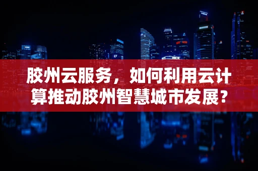 胶州云服务，如何利用云计算推动胶州智慧城市发展？