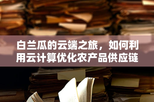 白兰瓜的云端之旅，如何利用云计算优化农产品供应链？