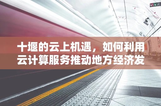 十堰的云上机遇，如何利用云计算服务推动地方经济发展？