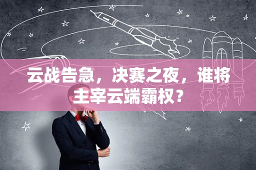 云战告急，决赛之夜，谁将主宰云端霸权？