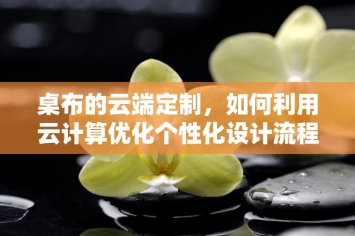 桌布的云端定制，如何利用云计算优化个性化设计流程？