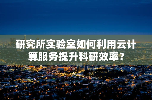 研究所实验室如何利用云计算服务提升科研效率？