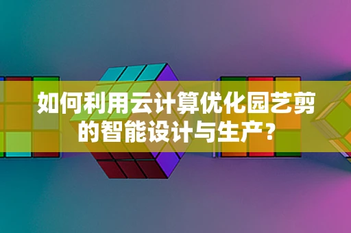 如何利用云计算优化园艺剪的智能设计与生产？