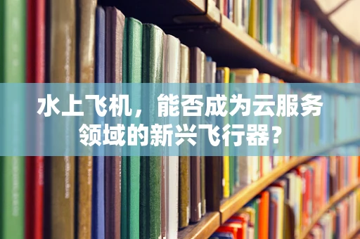 水上飞机，能否成为云服务领域的新兴飞行器？