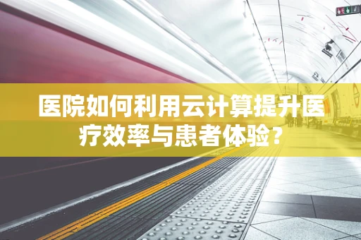 医院如何利用云计算提升医疗效率与患者体验？