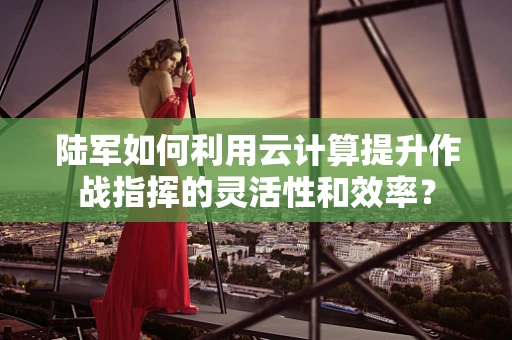 陆军如何利用云计算提升作战指挥的灵活性和效率？